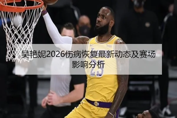 吴艳妮2026伤病恢复最新动态及赛场影响分析