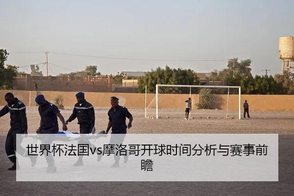 世界杯法国vs摩洛哥开球时间分析与赛事前瞻